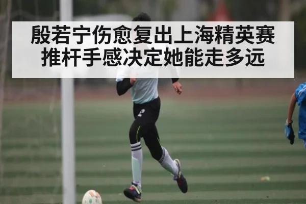 殷若宁伤愈复出上海精英赛 推杆手感决定她能走多远